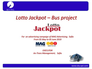 S K Y PA L
 Simply travel




                 Lotto Jackpot – Bus project


                   For an advertising campaign of MAG Advertising; Sofia
                               From 05 May to 05 June 2010



                                        EXECUTOR
                               An-Trans Management; Sofia




                                                                      www.sky-pal.com
 