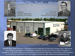 Granite City Tool has been a manufacturer and distributor for the stone industry since 1885 and is
now in its third generation of same-family ownership. We are proud of our nearly 120 years of
experience in the stone tooling business and we attribute this longevity to having built a solid reputation
for providing our customers with high-quality products through reliable and expedient service.
www.granitecitytool.com 800.328.7094
 