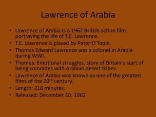 Lawrence of ArabiaLawrence of Arabia is a 1962 British action film portraying the life of T.E. Lawrence.T.E. Lawrence is played by Peter O’Toole.Thomas Edward Lawrence was a colonel in Arabia during WWI.Themes: Emotional struggles, story of Britain's start of being comrades with Arabian desert tribes.Lawrence of Arabia was known as one of the greatest films of the 20th century.Length: 216 minutes.Released: December 10, 1962