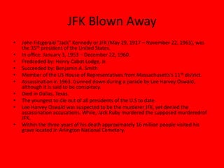 JFK Blown AwayJohn Fitzgerald "Jack" Kennedy or JFK (May 29, 1917 – November 22, 1963), was the 35th president of the United States.In office: January 3, 1953 – December 22, 1960.Predceded by: Henry Cabot Lodge, Jr.Succeeded by: Benjamin A. SmithMember of the US House of Representatives from Massachusetts’s 11th district.Assassination in 1963. Gunned down during a parade by Lee Harvey Oswald, although it is said to be conspiracy.Died in Dallas, Texas.The youngest to die out of all presidents of the U.S to date.Lee Harvey Oswald was suspected to be the murderer JFK, yet denied the assassination accusations. While, Jack Ruby murdered the supposed murderedrof JFK.Within the three years of his death approximately 16 million people visited his grave located in Arlington National Cemetery.