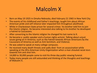 Malcolm XBorn on May 19 1925 in Omaha Nebraska, died February 21 1965 in New York City.The events of his childhood and Father’s teachings, taught him about African American pride and self reliance later impacted him throughout adulthood.While in Charlestown State prison for several crimes  his brother told him to join the Islamic religion. He became interested also talking to his brother he developed a hatred to Caucasians.After converting to the Islamic religion he changed his last name to X.He became a  public speaker and a human rights activist. Talking about unjust issues going on in America, such as the hatred towards African Americans by the Caucasians of America as well as Anti Semitism, and Violence.He was asked to speak at many college campuses.He received many death threats and sadly died  from an assassination while speaking at the Afro American Unity Organization when a man shouted racial slurs towards him and shot him.14,000 to 30,000 people came to visit his three day public viewing funeral.Today many people are still astounded and thinking of the thoughts and teachings of Malcolm X.