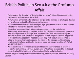 British Politician Sex a.k.a the Profumo AffairProfumo was the Secretary of State for War in Harold’s Macmillian’s conservative government and was already married.Profumo met Christine Keeler a London call girl and a mistress to an alleged Russian spy at a house party at Buckinghamshire Mansion.At the time of the cold war, and seeing his high government status, as well and the aduleterous nature this became a scandal.Keeler had a relationship with Johnny Edgecomb and at the end of their relationship while staying at Stephen Ward’s flat Edgecomb came with a gun to the door and kept Keeler in hostage with an axe for two days. Also discovering she became involved with a Jamaican drug dealer named Aloysius Gordon. He plotted to murder Keeler. Edgecomb needed Keeer’s help with a court trial and Keeler failed to show up. From doing so and the news of the hostage and the already suspicions of Profumo and Keeler the press made a shcokignheadling of : “WAR MINISTER SHOCK”.When the House of commons discovered the news they intended to keep it a secret for parliemntary privilege but on June 5thProfumo confessed he lied about some details of the testimony of the relationship he had with Keeler.He then resigned from parlimentary membership, cabinet position, and from the Privy Council.