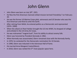 John GlennJohn Glenn was born on July 18th, 1921. He flew the first American manned orbital mission termed Friendship 7 on February 20. He was the former US Marine Corps pilot, astronauts and US Senator who was the first American and third to orbit the Earth.After retiring from NASA, he entered politics as a Democratic and represented (1974- 1999).When the attack on Pearl Harbor brought the US into WWII, he dropped of college and enlisted in the US Army Air Corps. He was nicknamed “magnet butt”, from his ability to attract enemy folk. Glenn was honored by President Kennedy in 1962.When Kennedy was assassinated, Glenn remained close with the Kennedy family.In 1970, he contested for the Democratic nomination for US Senate.In 1990, Glenn was inducted in the Astronaut Hall of Fame.He married Anna Margaret Castor(Glenn).In 2010, Glenn was ranked the 5th most popular space hero. 