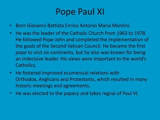 Pope Paul XI Born Giovanni Battista Enrico Antonio Maria Montini.He was the leader of the Catholic Church from 1963 to 1978. He followed Pope John and completed the implementation of the goals of the Second Vatican Council. He became the first pope to visit six continents, but he also was known for being an indecisive leader. His views were important to the world’s Catholics.He fostered improved ecumenical relations with Orthodox, Anglicans and Protestants, which resulted in many historic meetings and agreements.He was elected to the papacy and takes regnal of Paul VI.