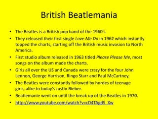 British BeatlemaniaThe Beatles is a British pop band of the 1960’s.They released their first single Love Me Do in 1962 which instantly  topped the charts, starting off the British music invasion to North America.First studio album released in 1963 titled Please Please Me, most songs on the album made the charts.Girls all over the US and Canada were crazy for the four John Lennon, George Harrison, Ringo Starr and Paul McCartney.The Beatles were constantly followed by hordes of teenage girls, alike to today’s Justin Bieber.Beatlemanie went on until the break up of the Beatles in 1970.http://www.youtube.com/watch?v=cD4TAgdS_Xw
