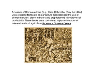 A number of Roman authors (e.g., Cato, Columella, Pliny the Elder)
wrote detailed textbooks on agriculture that described the use of
animal manures, green manures and crop rotations to improve soil
productivity. These books were considered important sources of
information about agriculture for over a thousand years.
 