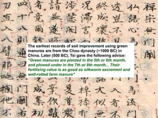 The earliest records of soil improvement using green
manures are from the Chou dynasty (~1000 BC) in
China. Later (500 BC), Tsi gave the following advice:
“Green manures are planted in the 5th or 6th month,
and plowed under in the 7th or 8th month... Their
fertilizing value is as good as silkworm excrement and
well-rotted farm manure"
 