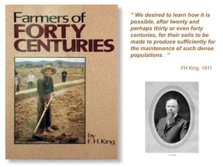 “ We desired to learn how it is
possible, after twenty and
perhaps thirty or even forty
centuries, for their soils to be
made to produce sufficiently for
the maintenance of such dense
populations.. “

                  FH King, 1911
 