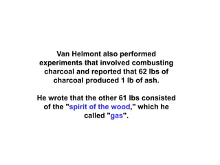 Van Helmont also performed
experiments that involved combusting
 charcoal and reported that 62 lbs of
   charcoal produced 1 lb of ash.

He wrote that the other 61 lbs consisted
 of the "spirit of the wood," which he
              called "gas".
 