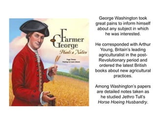 George Washington took
great pains to inform himself
 about any subject in which
     he was interested.

He corresponded with Arthur
  Young, Britain’s leading
 agriculturalist in the post-
 Revolutionary period and
  ordered the latest British
books about new agricultural
         practices.

Among Washington’s papers
 are detailed notes taken as
   he studied Jethro Tull’s
 Horse Hoeing Husbandry.
 