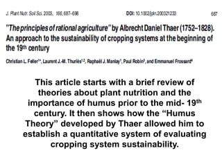This article starts with a brief review of
    theories about plant nutrition and the
 importance of humus prior to the mid- 19th
  century. It then shows how the “Humus
Theory” developed by Thaer allowed him to
establish a quantitative system of evaluating
       cropping system sustainability.
 