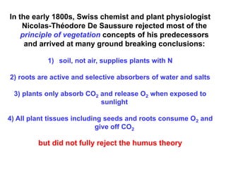 In the early 1800s, Swiss chemist and plant physiologist
    Nicolas-Théodore De Saussure rejected most of the
    principle of vegetation concepts of his predecessors
     and arrived at many ground breaking conclusions:

           1) soil, not air, supplies plants with N

2) roots are active and selective absorbers of water and salts

 3) plants only absorb CO2 and release O2 when exposed to
                           sunlight

4) All plant tissues including seeds and roots consume O2 and
                            give off CO2

         but did not fully reject the humus theory
 