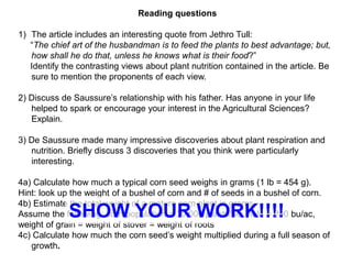 Reading questions

1) The article includes an interesting quote from Jethro Tull:
   “The chief art of the husbandman is to feed the plants to best advantage; but,
   how shall he do that, unless he knows what is their food?”
   Identify the contrasting views about plant nutrition contained in the article. Be
   sure to mention the proponents of each view.

2) Discuss de Saussure’s relationship with his father. Has anyone in your life
   helped to spark or encourage your interest in the Agricultural Sciences?
   Explain.

3) De Saussure made many impressive discoveries about plant respiration and
   nutrition. Briefly discuss 3 discoveries that you think were particularly
   interesting.

4a) Calculate how much a typical corn seed weighs in grams (1 lb = 454 g).
Hint: look up the weight of a bushel of corn and # of seeds in a bushel of corn.
4b) Estimate the total weight of a mature corn plant in grams.
             SHOW YOUR WORK!!!!
Assume the following: corn population = 30,000 plants/ac, yield = 200 bu/ac,
weight of grain = weight of stover = weight of roots
4c) Calculate how much the corn seed’s weight multiplied during a full season of
   growth.
 