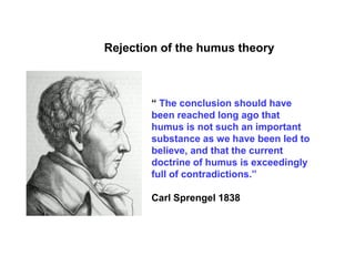 Rejection of the humus theory



        “ The conclusion should have
        been reached long ago that
        humus is not such an important
        substance as we have been led to
        believe, and that the current
        doctrine of humus is exceedingly
        full of contradictions.”

        Carl Sprengel 1838
 