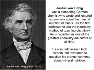 Justus von Liebig
                                    was a pioneering German
                                 chemist who wrote and lectured
                                   extensively about the mineral
                                  nutrition of plants. As the first
                                  professor to use the laboratory
                                  method of teaching chemistry,
                                   he is regarded as one of the
                                 greatest chemistry educators of
                                               all time.

                                    He was held in such high
                                    esteem that few dared to
                                  question his pronouncements
                                     about mineral nutrition.
Justus von Liebig (1803 -1873)
 