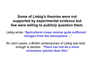 Some of Liebig’s theories were not
    supported by experimental evidence but
   few were willing to publicly question them.
Liebig wrote: ‘Agricultural crops receive quite sufficient
             nitrogen from the atmosphere ...’

Sir John Lawes, a British contemporary of Liebig was bold
       enough to declare: ‘There can not be a more
              erroneous opinion than this.’
 