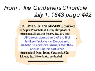 From : T Gardeners Chronic le
        he
           July 1, 1843 page 442
     J.B. LA WE'S PA   TENT MANURES, composed
     of Super Phosphate of Lime, Phosphate of
     Ammonia, Silicate of Potass, &c., are now
     for JB Lawes opened one of the first
         sale at his Factory, Deptford-creek, London,
     price 4s. 6d. per bushel.These substances can
          fertilizer factories in Europe and
     be had seperately; the Super Phosphatethey
      needed to convince farmers that of
     Lime alone is recommended for fixing the
               should use his fertilizers
     Ammonia of Dung-heaps, Cesspools, Gas
     Liquor, &c. Price 4s. 6d. per bushel
 