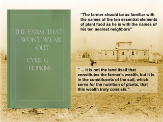 “The farmer should be as familiar with
 the names of the ten essential elements
 of plant food as he is with the names of
 his ten nearest neighbors”




" ... it is not the land itself that
constitutes the farmer's wealth, but it is
in the constituents of the soil, which
serve for the nutrition of plants, that
this wealth truly consists."
 