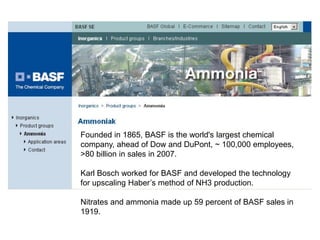 Founded in 1865, BASF is the world's largest chemical
company, ahead of Dow and DuPont, ~ 100,000 employees,
>80 billion in sales in 2007.

Karl Bosch worked for BASF and developed the technology
for upscaling Haber’s method of NH3 production.

Nitrates and ammonia made up 59 percent of BASF sales in
1919.
 