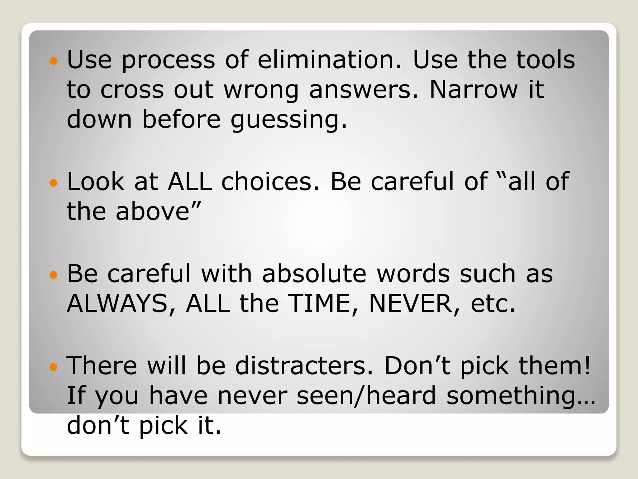  Use process of elimination. Use the tools
to cross out wrong answers. Narrow it
down before guessing.
Look at ALL choices. Be careful of “all of
the above”
Be careful with absolute words such as
ALWAYS, ALL the TIME, NEVER, etc.
There will be distracters. Don’t pick them!
If you have never seen/heard something…
don’t pick it.