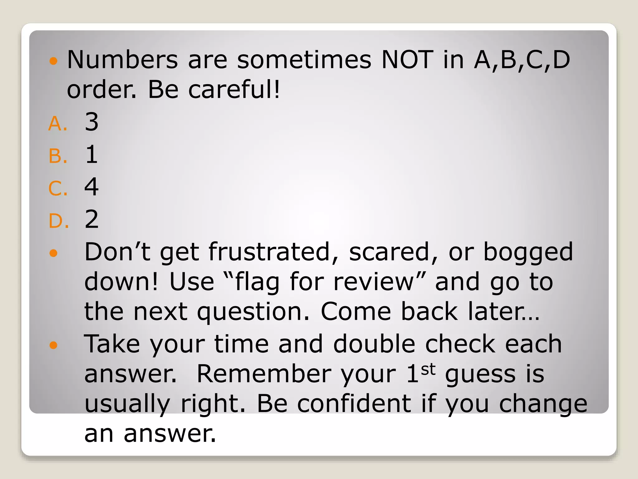  Numbers are sometimes NOT in A,B,C,D
order. Be careful!
A. 3
B. 1
C. 4
D. 2
Don’t get frustrated, scared, or bogged
down! Use “flag for review” and go to
the next question. Come back later…
Take your time and double check each
answer. Remember your 1st guess is
usually right. Be confident if you change
an answer.