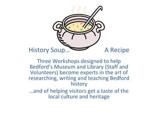 History Soup…                   A Recipe
   Three Workshops designed to help
 Bedford’s Museum and Library (Staff and
 Volunteers) become experts in the art of
researching, writing and teaching Bedford
                  history
…and of helping visitors get a taste of the
        local culture and heritage
 