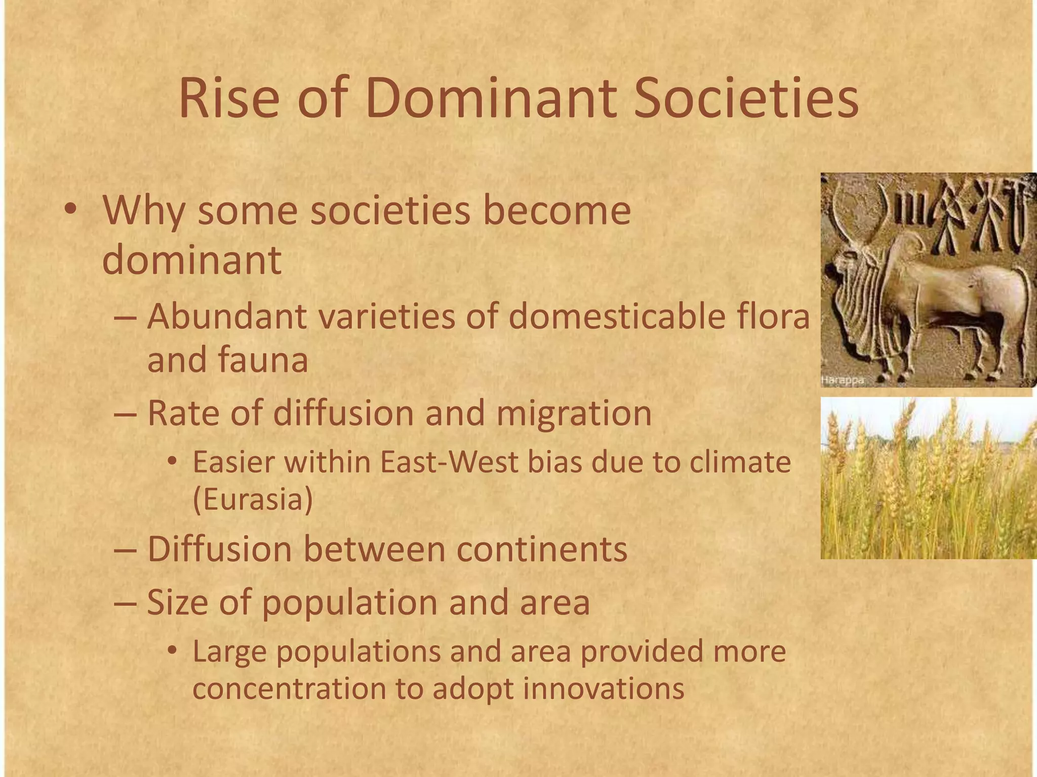 Rise of Dominant Societies
• Why some societies become
dominant
– Abundant varieties of domesticable flora
and fauna
– Rate of diffusion and migration
• Easier within East-West bias due to climate
(Eurasia)
– Diffusion between continents
– Size of population and area
• Large populations and area provided more
concentration to adopt innovations
 