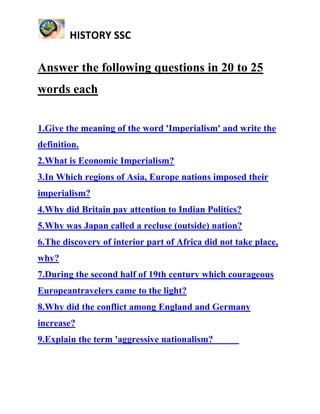 HISTORY SSC
Answer the following questions in 20 to 25
words each
1.Give the meaning of the word 'Imperialism' and write the
definition.
2.What is Economic Imperialism?
3.In Which regions of Asia, Europe nations imposed their
imperialism?
4.Why did Britain pay attention to Indian Politics?
5.Why was Japan called a recluse (outside) nation?
6.The discovery of interior part of Africa did not take place,
why?
7.During the second half of 19th century which courageous
Europeantravelers came to the light?
8.Why did the conflict among England and Germany
increase?
9.Explain the term 'aggressive nationalism?
 