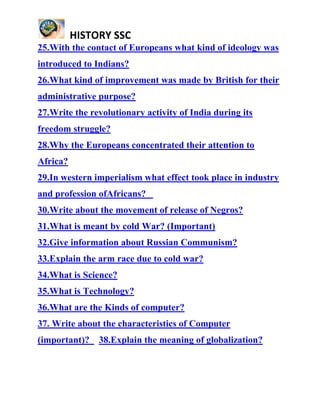 HISTORY SSC
25.With the contact of Europeans what kind of ideology was
introduced to Indians?
26.What kind of improvement was made by British for their
administrative purpose?
27.Write the revolutionary activity of India during its
freedom struggle?
28.Why the Europeans concentrated their attention to
Africa?
29.In western imperialism what effect took place in industry
and profession ofAfricans?
30.Write about the movement of release of Negros?
31.What is meant by cold War? (Important)
32.Give information about Russian Communism?
33.Explain the arm race due to cold war?
34.What is Science?
35.What is Technology?
36.What are the Kinds of computer?
37. Write about the characteristics of Computer
(important)? 38.Explain the meaning of globalization?
 