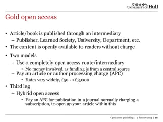 Gold open access
• Article/book is published through an intermediary
– Publisher, Learned Society, University, Department, etc.
• The content is openly available to readers without charge
• Two models
– Use a completely open access route/intermediary
• No money involved, as funding is from a central source

– Pay an article or author processing charge (APC)
• Rates vary widely, £50 - >£3,000

• Third leg
– Hybrid open access
• Pay an APC for publication in a journal normally charging a
subscription, to open up your article within this
Open access publishing | 9 January 2014 | 10

 