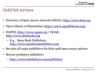Gold OA services
• Directory of Open Access Journals (DOAJ), http://www.doaj.org

• Open Library of Humanities, https://www.openlibhums.org/
• OAPEN, http://www.oapen.org / DOAB,
http://www.doabooks.org

– E.g., Open Book Publishers,
http://www.openbookpublishers.com
• See also all major publishers for their gold open access options
• Beware predatory publishers
– http://www.scholarlyoa.com/publishers

Open access publishing | 9 January 2014 | 11

 