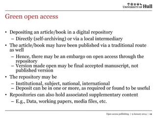 Green open access
• Depositing an article/book in a digital repository
– Directly (self-archiving) or via a local intermediary
• The article/book may have been published via a traditional route
as well
– Hence, there may be an embargo on open access through the
repository
– Version made open may be final accepted manuscript, not
published version
• The repository may be
– Institutional, subject, national, international
– Deposit can be in one or more, as required or found to be useful
• Repositories can also hold associated supplementary content
– E.g., Data, working papers, media files, etc.
Open access publishing | 9 January 2014 | 12

 