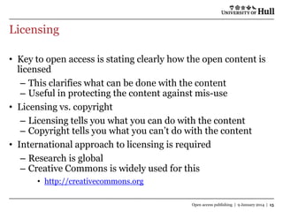 Licensing
• Key to open access is stating clearly how the open content is
licensed
– This clarifies what can be done with the content
– Useful in protecting the content against mis-use
• Licensing vs. copyright
– Licensing tells you what you can do with the content
– Copyright tells you what you can‟t do with the content
• International approach to licensing is required
– Research is global
– Creative Commons is widely used for this
• http://creativecommons.org
Open access publishing | 9 January 2014 | 15

 