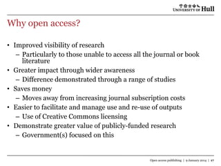 Why open access?
• Improved visibility of research
– Particularly to those unable to access all the journal or book
literature
• Greater impact through wider awareness
– Difference demonstrated through a range of studies
• Saves money
– Moves away from increasing journal subscription costs
• Easier to facilitate and manage use and re-use of outputs
– Use of Creative Commons licensing
• Demonstrate greater value of publicly-funded research
– Government(s) focused on this

Open access publishing | 9 January 2014 | 17

 