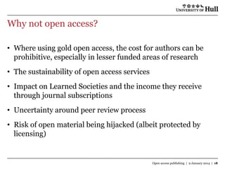 Why not open access?
• Where using gold open access, the cost for authors can be
prohibitive, especially in lesser funded areas of research
• The sustainability of open access services
• Impact on Learned Societies and the income they receive
through journal subscriptions
• Uncertainty around peer review process
• Risk of open material being hijacked (albeit protected by
licensing)

Open access publishing | 9 January 2014 | 18

 