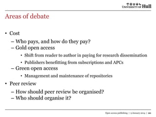 Areas of debate
• Cost

– Who pays, and how do they pay?
– Gold open access
• Shift from reader to author in paying for research dissemination
• Publishers benefitting from subscriptions and APCs

– Green open access
• Management and maintenance of repositories

• Peer review

– How should peer review be organised?
– Who should organise it?
Open access publishing | 9 January 2014 | 20

 