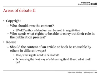 Areas of debate II
• Copyright
– Who should own the content?
• SPARC author addendum can be used in negotiation

– Who needs what rights to be able to carry out their role in
the publication process?
• Re-use
– Should the content of an article or book be re-usable by
others in different ways?
• If so, what rights need to be stated?
• Is licensing the best way of addressing this? If not, what could
be?

Open access publishing | 9 January 2014 | 21

 