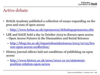 Active debate
• British Academy published a collection of essays expanding on the
pros and cons of open access
– http://www.britac.ac.uk/openaccess/debatingopenaccess.cfm
• LSE and SAGE held a day in October 2013 to discuss open access
– Open Access Futures in the Humanities and Social Sciences

– http://blogs.lse.ac.uk/impactofsocialsciences/2013/10/25/bro
wse-open-access-ecollection/
• History journal editors laid out conditions of publishing on open
access

– http://www.history.ac.uk/news/2012-12-10/statementposition-relation-open-access
Open access publishing | 9 January 2014 | 22

 