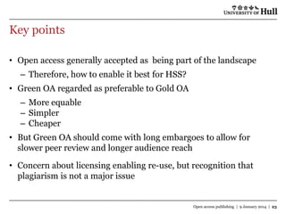 Key points
• Open access generally accepted as being part of the landscape

– Therefore, how to enable it best for HSS?
• Green OA regarded as preferable to Gold OA
– More equable
– Simpler
– Cheaper
• But Green OA should come with long embargoes to allow for
slower peer review and longer audience reach
• Concern about licensing enabling re-use, but recognition that
plagiarism is not a major issue

Open access publishing | 9 January 2014 | 23

 