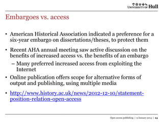 Embargoes vs. access
• American Historical Association indicated a preference for a
six-year embargo on dissertations/theses, to protect them
• Recent AHA annual meeting saw active discussion on the
benefits of increased access vs. the benefits of an embargo
– Many preferred increased access from exploiting the
Internet
• Online publication offers scope for alternative forms of
output and publishing, using multiple media
• http://www.history.ac.uk/news/2012-12-10/statementposition-relation-open-access

Open access publishing | 9 January 2014 | 24

 