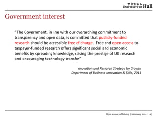 Government interest
“The Government, in line with our overarching commitment to
transparency and open data, is committed that publicly-funded
research should be accessible free of charge. Free and open access to
taxpayer-funded research offers significant social and economic
benefits by spreading knowledge, raising the prestige of UK research
and encouraging technology transfer”
Innovation and Research Strategy for Growth
Department of Business, Innovation & Skills, 2011

Open access publishing | 9 January 2014 | 27

 