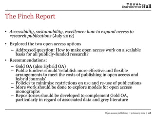 The Finch Report
• Accessibility, sustainability, excellence: how to expand access to
research publications (July 2012)
• Explored the two open access options
– Addressed question: How to make open access work on a scalable
basis for all publicly-funded research?
• Recommendations:
– Gold OA (also Hybrid OA)
– Public funders should „establish more effective and flexible
arrangements to meet the costs of publishing in open access and
hybrid journals‟
– Policies to minimise restrictions on use and re-use of publications
– More work should be done to explore models for open access
monographs
– Repositories should be developed to complement Gold OA,
particularly in regard of associated data and grey literature
Open access publishing | 9 January 2014 | 28

 