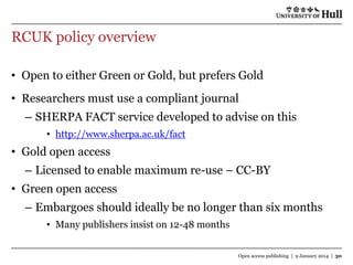 RCUK policy overview
• Open to either Green or Gold, but prefers Gold

• Researchers must use a compliant journal
– SHERPA FACT service developed to advise on this
• http://www.sherpa.ac.uk/fact

• Gold open access
– Licensed to enable maximum re-use – CC-BY
• Green open access

– Embargoes should ideally be no longer than six months
• Many publishers insist on 12-48 months
Open access publishing | 9 January 2014 | 30

 