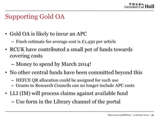 Supporting Gold OA
• Gold OA is likely to incur an APC
– Finch estimate for average cost is £1,450 per article

• RCUK have contributed a small pot of funds towards
covering costs
– Money to spend by March 2014!
• No other central funds have been committed beyond this
– HEFCE QR allocation could be assigned for such use
– Grants to Research Councils can no longer include APC costs

• LLI (IM) will process claims against available fund
– Use form in the Library channel of the portal
Open access publishing | 9 January 2014 | 31

 
