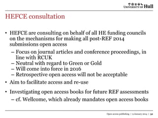 HEFCE consultation
• HEFCE are consulting on behalf of all HE funding councils
on the mechanisms for making all post-REF 2014
submissions open access
– Focus on journal articles and conference proceedings, in
line with RCUK
– Neutral with regard to Green or Gold
– Will come into force in 2016
– Retrospective open access will not be acceptable
• Aim to facilitate access and re-use
• Investigating open access books for future REF assessments
– cf. Wellcome, which already mandates open access books
Open access publishing | 9 January 2014 | 32

 