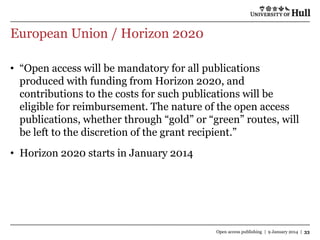 European Union / Horizon 2020
• “Open access will be mandatory for all publications
produced with funding from Horizon 2020, and
contributions to the costs for such publications will be
eligible for reimbursement. The nature of the open access
publications, whether through “gold” or “green” routes, will
be left to the discretion of the grant recipient.”
• Horizon 2020 starts in January 2014

Open access publishing | 9 January 2014 | 33

 