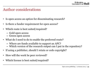 Author considerations
• Is open access an option for disseminating research?

• Is there a funder requirement for open access?
• Which route is best suited/required?
– Gold open access
– Green open access

• What do I need to do to enable the preferred route?
– Where are funds available to support an APC?
– Which version of the research output can I put in the repository?
• If using a publisher, should I retain or cede copyright?

• How will the work be peer reviewed?
• Which license is best suited/required?
Open access publishing | 9 January 2014 | 34

 