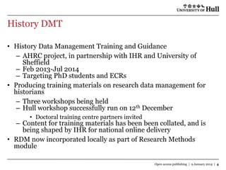History DMT
• History Data Management Training and Guidance
– AHRC project, in partnership with IHR and University of
Sheffield
– Feb 2013-Jul 2014
– Targeting PhD students and ECRs
• Producing training materials on research data management for
historians
– Three workshops being held
– Hull workshop successfully run on 12th December
• Doctoral training centre partners invited

– Content for training materials has been been collated, and is
being shaped by IHR for national online delivery
• RDM now incorporated locally as part of Research Methods
module
Open access publishing | 9 January 2014 | 4

 