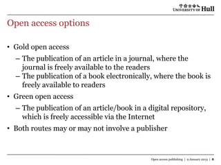 Open access options
• Gold open access

– The publication of an article in a journal, where the
journal is freely available to the readers
– The publication of a book electronically, where the book is
freely available to readers
• Green open access
– The publication of an article/book in a digital repository,
which is freely accessible via the Internet
• Both routes may or may not involve a publisher

Open access publishing | 9 January 2014 | 8

 