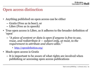 Open access distinction
• Anything published on open access can be either
– Gratis (Free as in beer), or
– Libre (Free as in speech)
• True open access is Libre, as it adheres to the broader definition of
„open‟
– “A piece of content or data is open if anyone is free to use,
reuse, and redistribute it — subject only, at most, to the
requirement to attribute and share-alike.”
• http://opendefinition.org/

• Much open access is Gratis
– It is important to be aware of what rights are involved when
publishing or accessing open access publications
Open access publishing | 9 January 2014 | 9

 